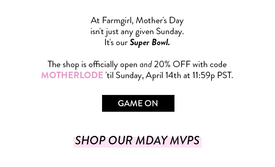 At Farmgirl, Mother's Day isn't just any given Sunday. It's our Super Bowl. The shop is officially open and 20% OFF with code MOTHERLODE 'til Sunday, April 14th at 11:59p PST. Game On Shop Our MDAY MVPS