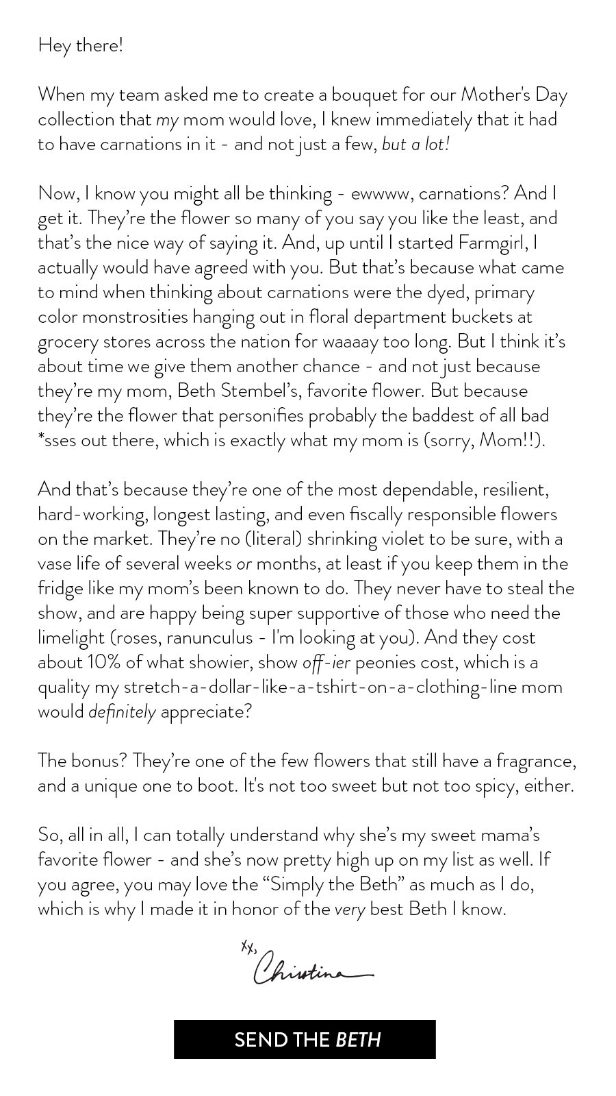 Hey there! When my team asked me to create a bouquet for our Mother's Day collection that my mom would love, I knew immediately that it had to have carnations in it - and not just a few, but a lot! Now, I know you might all be thinking - ewwww, carnations? And I get it. They’re the flower so many of you say you like the least, and that’s the nice way of saying it. And, up until I started Farmgirl, I actually would have agreed with you. But that’s because what came to mind when thinking about carnations were the dyed, primary color monstrosities hanging out in floral department buckets at grocery stores across the nation for waaaay too long. But I think it’s about time we give them another chance - and not just because they’re my mom, Beth Stembel’s, favorite flower. But because they’re the flower that personifies probably the baddest of all bad *sses out there, which is exactly what my mom is (sorry, Mom!!).\xa0 And that’s because they’re one of the most dependable, resilient, hard-working, longest lasting, and even fiscally responsible flowers on the market. They’re no (literal) shrinking violet to be sure, with a vase life of several weeks or months, at least if you keep them in the fridge like my mom’s been known to do. They never have to steal the show, and are happy being super supportive of those who need the limelight (roses, ranunculus - I'm looking at you). And they cost about 10% of what showier, show off-ier peonies cost, which is a quality my stretch-a-dollar-like-a-tshirt-on-a-clothing-line mom would definitely appreciate? The bonus? They’re one of the few flowers that still have a fragrance, and a unique one to boot. It's not too sweet but not too spicy, either.\xa0 So, all in all, I can totally understand why she’s my sweet mama’s favorite flower - and she’s now pretty high up on my list as well. If you agree, you may love the “Simply the Beth” as much as I do, which is why I made it in honor of the very best Beth I know. xo, Christina