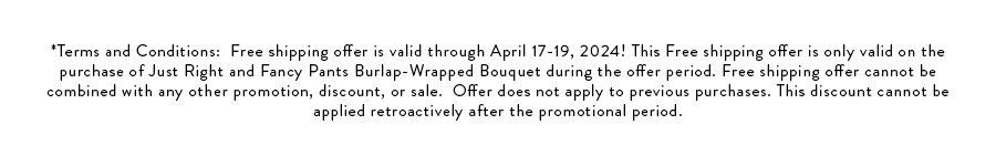 Free shipping offer is valid through April 17-19, 2024! This Free shipping offer is only valid on the purchase of Just Right and Fancy Pants Burlap-Wrapped Bouquet during the offer period. Free shipping offer cannot be combined with any other promotion, discount, or sale. Offer does not apply to previous purchases. This discount cannot be applied retroactively after the promotional period. 