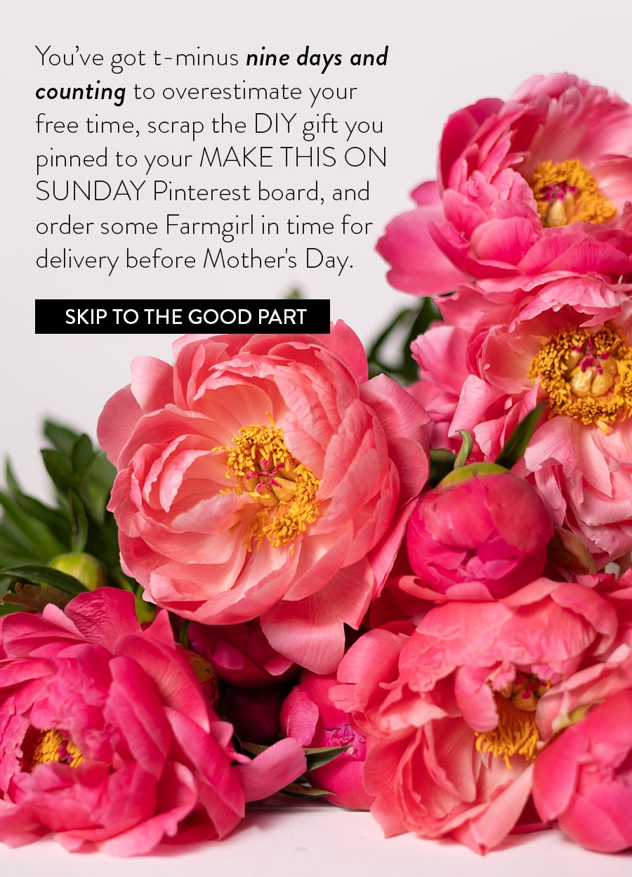 You’ve got t-minus nine days and counting to overestimate your free time, scrap the DIY gift you pinned to your MAKE THIS ON SUNDAY Pinterest board, and order some Farmgirl in time for delivery before Mother's Day.