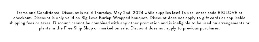 Terms and Conditions: Discount is valid Thursday, May 2nd, 2024 while supplies last! To use, enter code BIGLOVE at checkout. Discount is only valid on Big Love Burlap-Wrapped bouquet. Discount does not apply to gift cards or applicable shipping fees or taxes. Discount cannot be combined with any other promotion and is ineligible to be used on arrangements or plants in the Free Ship Shop or marked on sale. Discount does not apply to previous purchases.