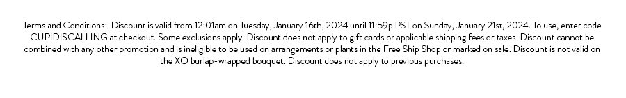 Terms and Conditions: Discount is valid from 12:01am on Tuesday, January 16th, 2024 until 11:59p PST on Sunday, January 21st, 2024. To use, enter code CUPIDISCALLING at checkout. Some exclusions apply. Discount does not apply to gift cards or applicable shipping fees or taxes. Discount cannot be combined with any other promotion and is ineligible to be used on arrangements or plants in the Free Ship Shop or marked on sale. Discount is not valid on the XO burlap-wrapped bouquet. Discount does not apply to previous purchases.