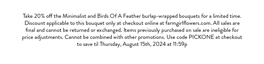 Take 20% off the Minimalist and Birds Of A Feather burlap-wrapped bouquets for a limited time. Discount applicable to this bouquet only at checkout online at farmgirlflowers.com. All sales are final and cannot be returned or exchanged. Items previously purchased on sale are ineligible for price adjustments. Cannot be combined with other promotions. Use code PICKONE at checkout to save til Thursday, August 15th, 2024 at 11:59p