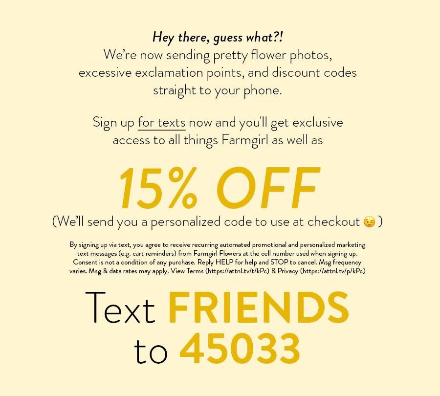 Hey there, guess what?! We’re now sending pretty flower photos, excessive exclamation points, and discount codes straight to your phone. Sign up for texts now and you'll get exclusive access to all things Farmgirl as well as 15% OFF (We’ll send you a personalized code to use at checkout) By signing up via text, you agree to receive recurring automated promotional and personalized marketing text messages (e.g. cart reminders) from Farmgirl Flowers at the cell number used when signing up. Consent is not a condition of any purchase. Reply HELP for help and STOP to cancel. Msg frequency varies. Msg & data rates may apply. View Terms (https://attnl.tv/t/kPc) & Privacy (https://attnl.tv/p/kPc) Text FRIENDS to 45033 