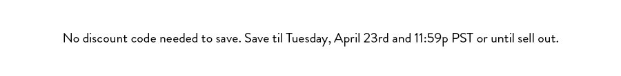 No discount needed to save. Save til Tuesday, April 23rd at 11:59p PST or until sell out.