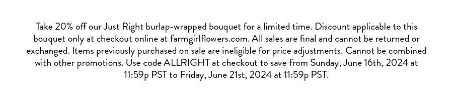 Take 20% off our Just Right burlap-wrapped bouquet for a limited time. Discount applicable to this bouquet only at checkout online at farmgirlflowers.com. All sales are final and cannot be returned or exchanged. Items previously purchased on sale are ineligible for price adjustments. Cannot be combined with other promotions. Use code ALLRIGHT at checkout to save from Sunday, June 16th, 2024 at 11:59p PST to Friday, June 21st, 2024 at 11:59p PST.