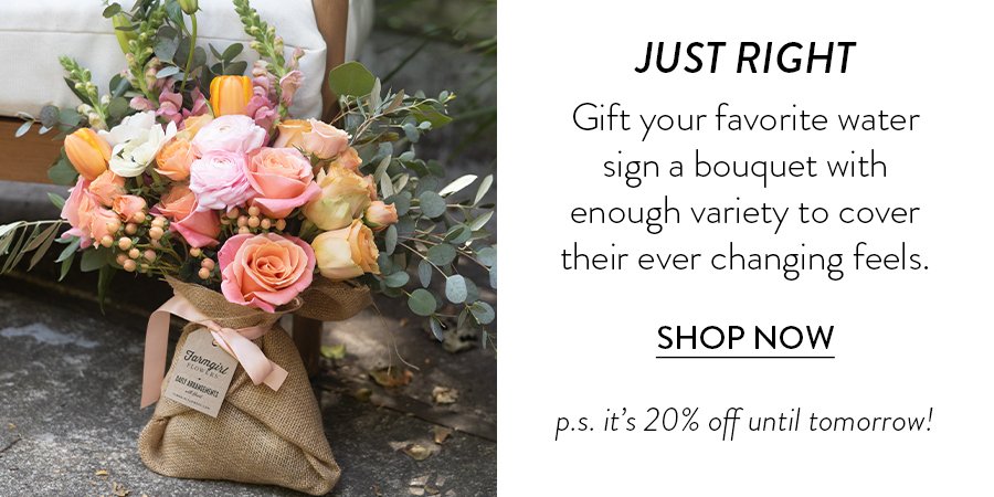 JUST RIGHT Gift your favorite water sign a bouquet with enough variety to cover their ever changing feels. SHOP NOW p.s. it’s 20% off until tomorrow!