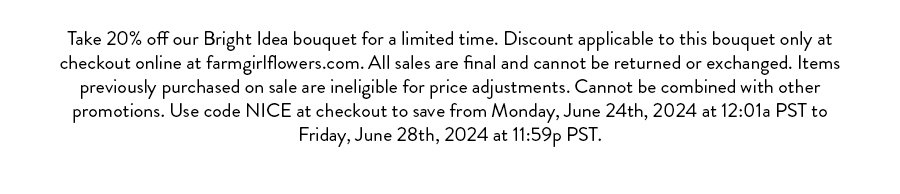 Take 20% off our Bright Idea bouquet for a limited time. Discount applicable to this bouquet only at checkout online at farmgirlflowers.com. All sales are final and cannot be returned or exchanged. Items previously purchased on sale are ineligible for price adjustments. Cannot be combined with other promotions. Use code NICE at checkout to save from Monday, June 24th, 2024 at 12:01a PST to Friday, June 28th, 2024 at 11:59p PST.