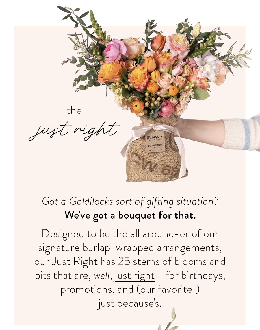 The Just Right Got a Goldilocks sort of gifting situation? We've got a bouquet for that. Designed to be the all around-er of our signature burlap-wrapped arrangements, our Just Right has 25 stems of blooms and bits that are, well, just right - for birthdays, promotions, and (our favorite!) just because's. 