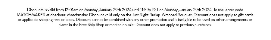 Discounts is valid from 12:01am on Monday, January 29th 2024 until 11:59p PST on Monday, January 29th 2024. To use, enter code MATCHMAKER at checkout. Matchmaker Discount valid only on the Just Right Burlap-Wrapped Bouquet. Discount does not apply to gift cards or applicable shipping fees or taxes. Discount cannot be combined with any other promotion and is ineligible to be used on other arrangements or plants in the Free Ship Shop or marked on sale. Discount does not apply to previous purchases.