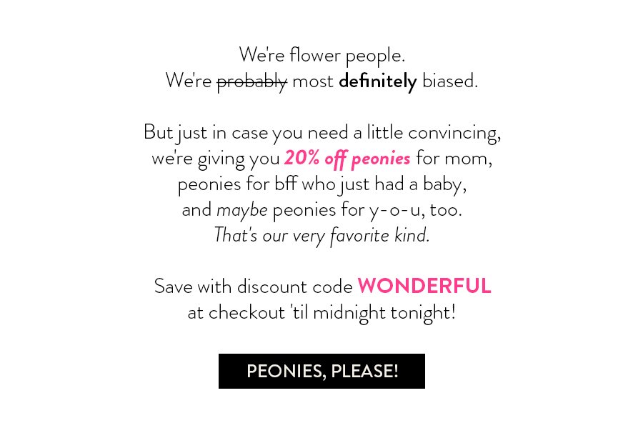 We're flower people. We're probably most definitely biased. But just in case you need a little convincing, we're giving you 20% off peonies for mom, peonies for bff who just had a baby, and maybe peonies for y-o-u, too. That's our very favorite kind. Save with discount code WONDERFUL at checkout 'til midnight tonight!