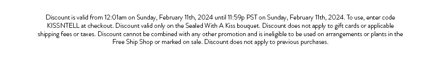 Discount is valid from 12:01am on Sunday, February 11th, 2024 until 11:59p PST on Sunday, February 11th, 2024. To use, enter code KISSNTELL at checkout. Discount valid only on the Sealed With A Kiss bouquet. Discount does not apply to gift cards or applicable shipping fees or taxes. Discount cannot be combined with any other promotion and is ineligible to be used on arrangements or plants in the Free Ship Shop or marked on sale. Discount does not apply to previous purchases.