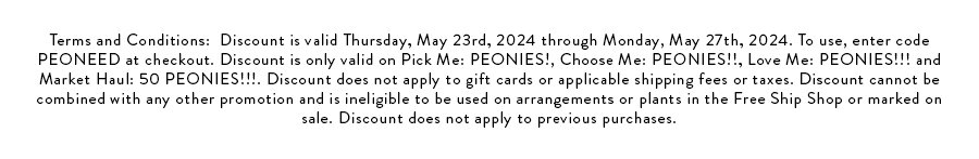 Terms and Conditions: Discount is valid Thursday, May 23rd, 2024 through Monday, May 27th, 2024. To use, enter code PEONEED at checkout. Discount is only valid on Pick Me: PEONIES!, Choose Me: PEONIES!!, Love Me: PEONIES!!! and Market Haul: 50 PEONIES!!!. Discount does not apply to gift cards or applicable shipping fees or taxes. Discount cannot be combined with any other promotion and is ineligible to be used on arrangements or plants in the Free Ship Shop or marked on sale. Discount does not apply to previous purchases.