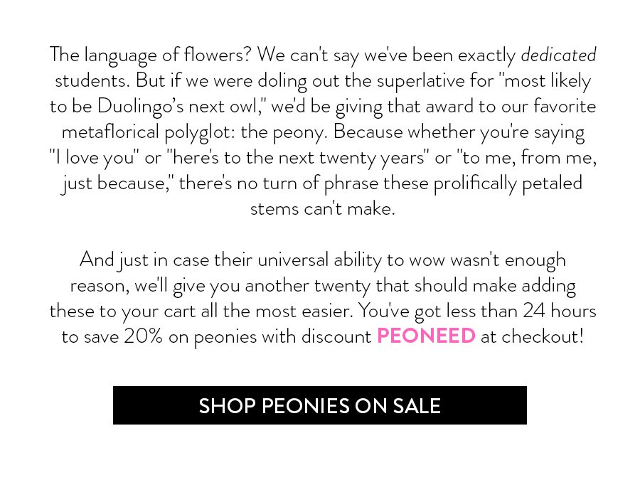 The language of flowers? We can't say we've been exactly dedicated students. But if we were doling out the superlative for "most likely to be Duolingo’s next owl," we'd give that award to our favorite metaflorical polyglot: the peony. Because whether you're saying "I love you" or "here's to the next twenty years" or "to me, from me, just because," there's no turn of phrase these prolifically petaled stems can't make. And just in case their universal ability to wow wasn't enough reason, we'll give you another twenty that should make adding these to your cart all the most easier. You've got less than 24 hours to save 20% on peonies with discount PEONEED at checkout!