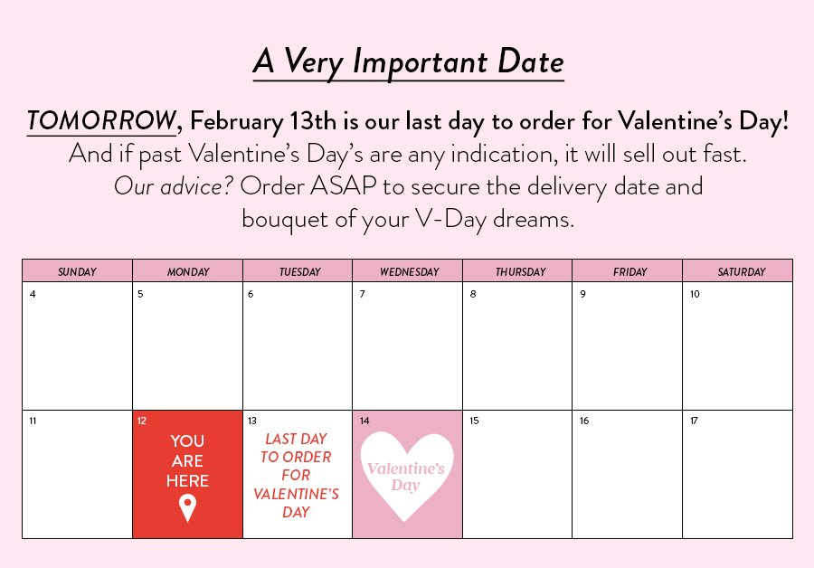 TOMORROW, February 13th is our last day to order for Valentine’s Day! And if past Valentine’s Day’s are any indication, it will sell out fast. Our advice? Order ASAP to secure the delivery date and bouquet of your V-Day dreams. 