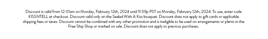Discount is valid from 12:01am on Monday, February 12th, 2024 until 11:59p PST on Monday, February 12th, 2024. To use, enter code KISSNTELL at checkout. Discount valid only on the Sealed With A Kiss bouquet. Discount does not apply to gift cards or applicable shipping fees or taxes. Discount cannot be combined with any other promotion and is ineligible to be used on arrangements or plants in the Free Ship Shop or marked on sale. Discount does not apply to previous purchases.