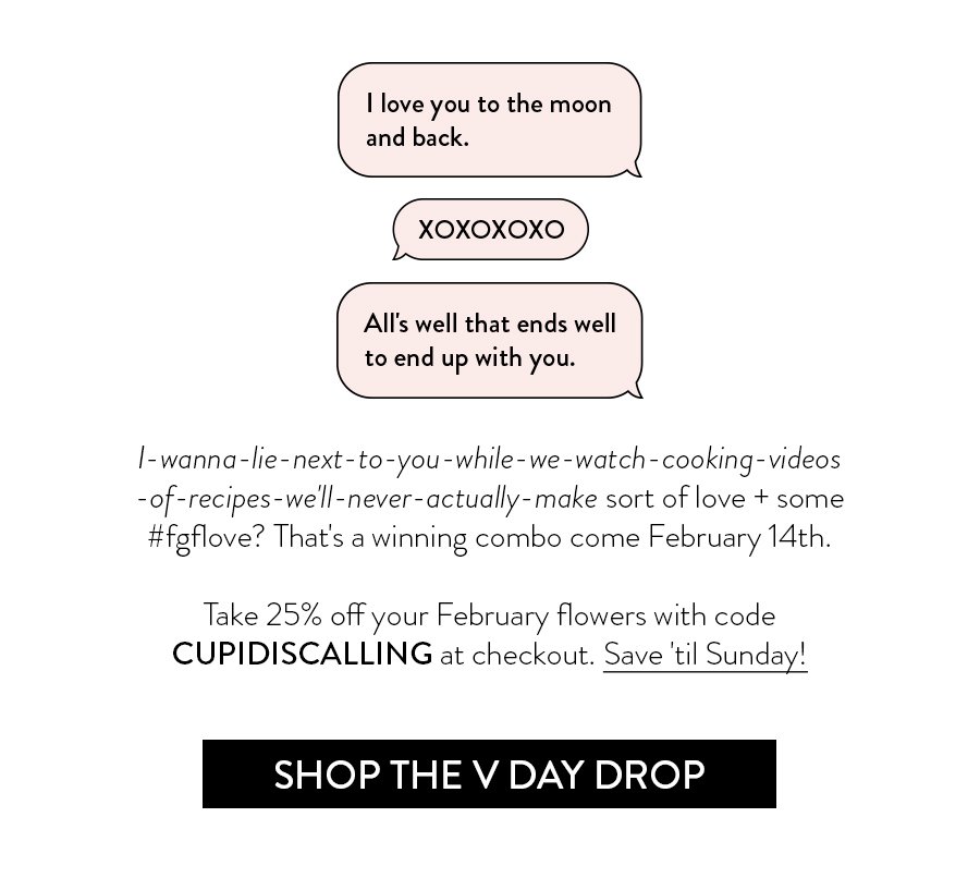"I love you to the moon and back." "XOXOXOXO" "All's well that ends well to end up with you." I-wanna-lie-next-to-you-while-we-watch-cooking-videos-of-recipes-we'll-never-actually-make sort of love + some #fgflove? That's a winning combo come February 14th. Take 25% off your February flowers with code CUPIDISCALLING at checkout. Save 'til Sunday!
