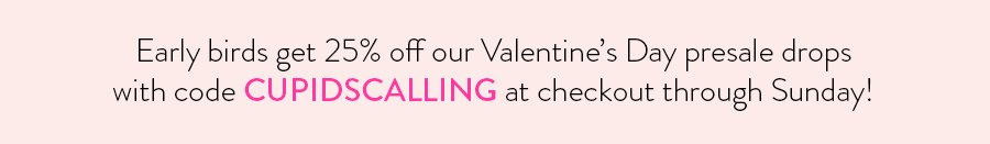 Early birds get 25% off our Valentine's Day presale drops with code CUPIDSCALLING at checkout through Sunday!