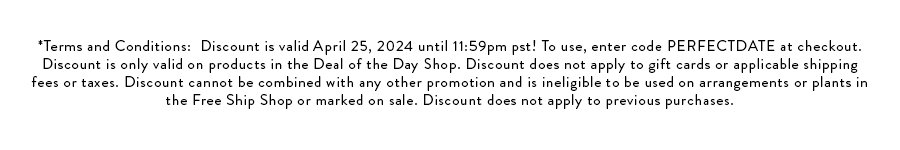 *Terms and Conditions: Discount is valid April 25, 2024 until 11:59pm pst! To use, enter code PERFECTDATE at checkout. Discount is only valid on products in the Deal of the Day Shop. Discount does not apply to gift cards or applicable shipping fees or taxes. Discount cannot be combined with any other promotion and is ineligible to be used on arrangements or plants in the Free Ship Shop or marked on sale. Discount does not apply to previous purchases.