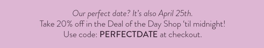 Our perfect date? It’s also April 25th. Take 20% off in the Deal of the Day Shop ‘til midnight! Use code: PERFECTDATE at checkout.