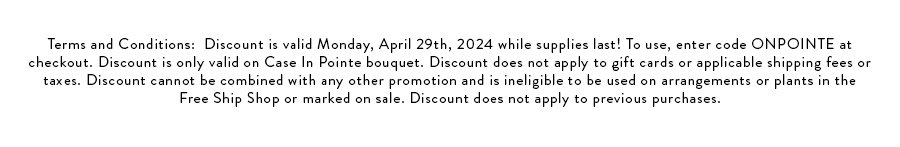 Terms and Conditions: Discount is valid Monday, April 29th, 2024 while supplies last! To use, enter code ONPOINTE at checkout. Discount is only valid on Case In Pointe bouquet. Discount does not apply to gift cards or applicable shipping fees or taxes. Discount cannot be combined with any other promotion and is ineligible to be used on arrangements or plants in the Free Ship Shop or marked on sale. Discount does not apply to previous purchases.