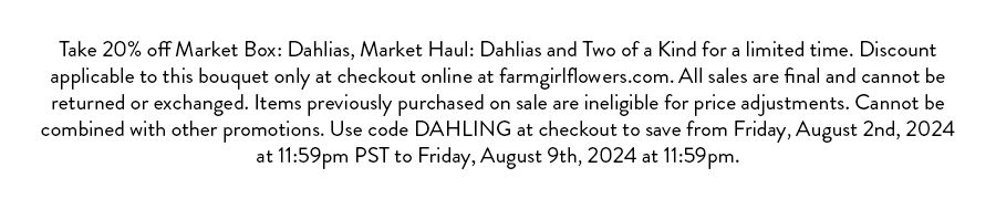 Take 20% off Market Box: Dahlias, Market Haul: Dahlias and Two of a Kind for a limited time. Discount applicable to this bouquet only at checkout online at farmgirlflowers.com. All sales are final and cannot be returned or exchanged. Items previously purchased on sale are ineligible for price adjustments. Cannot be combined with other promotions. Use code DAHLING at checkout to save from Friday, August 2nd, 2024 at 11:59pm PST to Friday, August 9th, 2024 at 11:59pm.