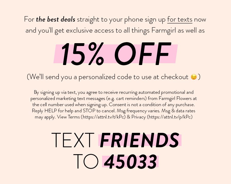 For the best deals straight to your phone sign up for texts now and you'll get exclusive access to all things Farmgirl as well as 15% OFF (We'll send you a personalized code to use at checkout) By signing up via text, you agree to receive recurring automated promotional and personalized marketing text messages (e.g. cart reminders) from Farmgirl Flowers at the cell number used when signing up. Consent is not a condition of any purchase. Reply HELP for help and STOP to cancel. Msg frequency varies. Msg & data rates may apply. View Terms (https://attnl.tv/t/kPc) & Privacy (https://attnl.tv/p/kPc) TEXT FRIENDS TO 45033 