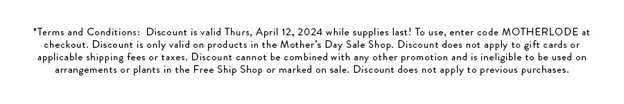 *Terms and Conditions: Discount is valid Thurs, April 12, 2024 while supplies last! To use, enter code MOTHERLODE at checkout. Discount is only valid on products in the Mother’s Day Sale Shop. Discount does not apply to gift cards or applicable shipping fees or taxes. Discount cannot be combined with any other promotion and is ineligible to be used on arrangements or plants in the Free Ship Shop or marked on sale. Discount does not apply to previous purchases.