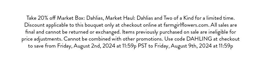 Take 20% off Market Box: Dahlias, Market Haul: Dahlias and Two of a Kind for a limited time. Discount applicable to this bouquet only at checkout online at farmgirlflowers.com. All sales are final and cannot be returned or exchanged. Items previously purchased on sale are ineligible for price adjustments. Cannot be combined with other promotions. Use code DAHLING at checkout to save from Friday, August 2nd, 2024 at 11:59p PST to Friday, August 9th, 2024 at 11:59p