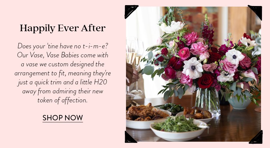 Happily Ever After - Does your 'tine have no t-i-m-e? Our Vase, Vase Babies come with a vase we custom designed the arrangement to fit, meaning they're just a quick trim and a little H20 away from admiring their new token of affection. 