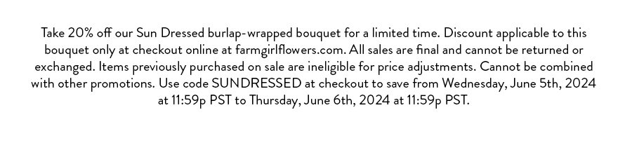 Take 20% off our Sun Dressed burlap-wrapped bouquet for a limited time. Discount applicable to this bouquet only at checkout online at farmgirlflowers.com. All sales are final and cannot be returned or exchanged. Items previously purchased on sale are ineligible for price adjustments. Cannot be combined with other promotions. Use code SUNDRESSED at checkout to save from Wednesday, June 5th, 2024 at 11:59p PST to Thursday, June 6th, 2024 at 11:59p PST.