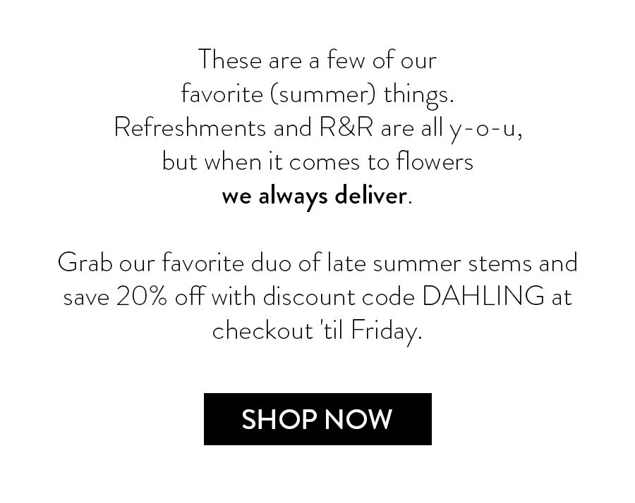 These are a few of our favorite (summer) things. Refreshments and R&R are all y-o-u, but when it comes to the flowers? We always deliver. Grab our favorite duo of late summer stems and save 20% off with discount code DAHLING at checkout 'til Friday. 