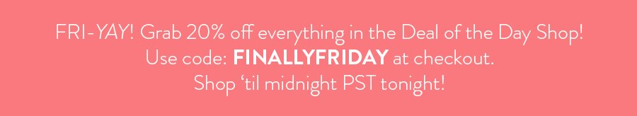 FRIYAY! Grab 20% off everything in the deal of the day shop. Use code FINALLYFRIDAY at checkout. Shop til midnight PST tonight