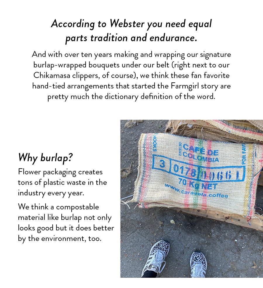 According to Webster you need equal parts tradition and endurance. And with over ten years making and wrapping our signature burlap-wrapped bouquets under our belt (right next to our Chikamasa clippers, of course), we think these fan favorite hand-tied arrangements that started the Farmgirl story are pretty much the dictionary definition of the word. Why burlap? Flower packaging creates tons of plastic waste in the industry every year. We think a compostable material like burlap not only looks good but it does better by the environment, too. 