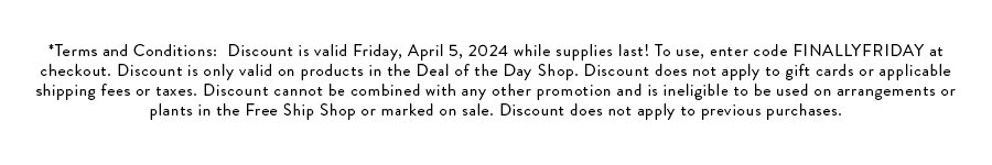 *Terms and Conditions: Discount is valid Friday, April 5, 2024 while supplies last! To use, enter code FINALLYFRIDAY at checkout. Discount is only valid on products in the Deal of the Day Shop. Discount does not apply to gift cards or applicable shipping fees or taxes. Discount cannot be combined with any other promotion and is ineligible to be used on arrangements or plants in the Free Ship Shop or marked on sale. Discount does not apply to previous purchases.