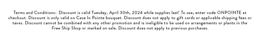 Terms and Conditions: Discount is valid Tuesday, April 30th, 2024 while supplies last! To use, enter code ONPOINTE at checkout. Discount is only valid on Case In Pointe bouquet. Discount does not apply to gift cards or applicable shipping fees or taxes. Discount cannot be combined with any other promotion and is ineligible to be used on arrangements or plants in the Free Ship Shop or marked on sale. Discount does not apply to previous purchases.