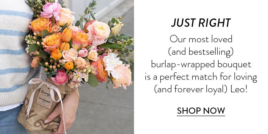 JUST RIGHT Our most loved (and bestselling) burlap-wrapped bouquet is a perfect match for loving (and forever loyal) Leo! SHOP NOW