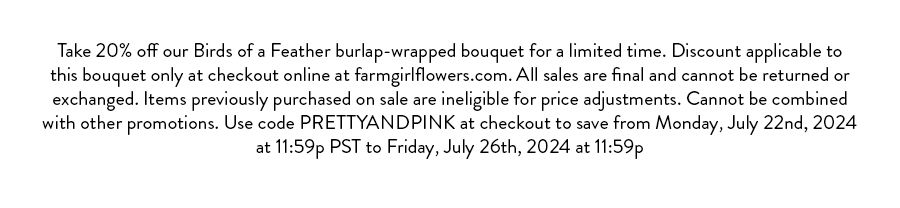 Take 20% off our Birds of a Feather burlap-wrapped bouquet for a limited time. Discount applicable to this bouquet only at checkout online at farmgirlflowers.com. All sales are final and cannot be returned or exchanged. Items previously purchased on sale are ineligible for price adjustments. Cannot be combined with other promotions. Use code PRETTYANDPINK at checkout to save from Monday, July 22nd 2024 at 11:59p PST to Friday, July 26th, 2024 at 11:59p PST.