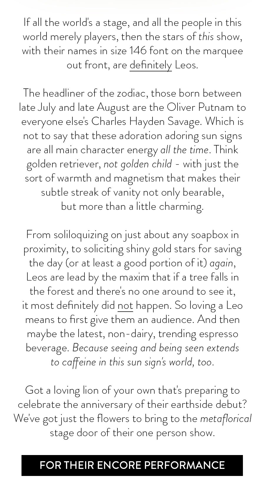 If all the world's a stage, and all the people in this world merely players, then the stars of this show, with their names in size 146 font on the marquee out front, are definitely Leos. The headliner of the zodiac, those born between late July and late August are the Oliver Putnam to everyone else's Charles Hayden Savage. Which is not to say that these adoration adoring sun signs are all main character energy all the time. Think golden retriever, not golden child - with just the sort of warmth and magnetism that makes their subtle streak of vanity not only bearable, but more than a little charming. From soliloquizing on just about any soapbox in proximity, to soliciting shiny gold stars for saving the day (or at least a good portion of it) again, Leos are lead by the maxim that if a tree falls in the forest and there's no one around to see it, it most definitely did not happen. So loving a Leo means to first give them an audience. And then maybe the latest, non-dairy, trending espresso beverage. Because seeing and being seen extends to caffeine in this sun sign's world, too. Got a loving lion of your own that's preparing to celebrate the anniversary of their earthside debut? We've got just the flowers to bring to the metaflorical stage door of their one person show. 