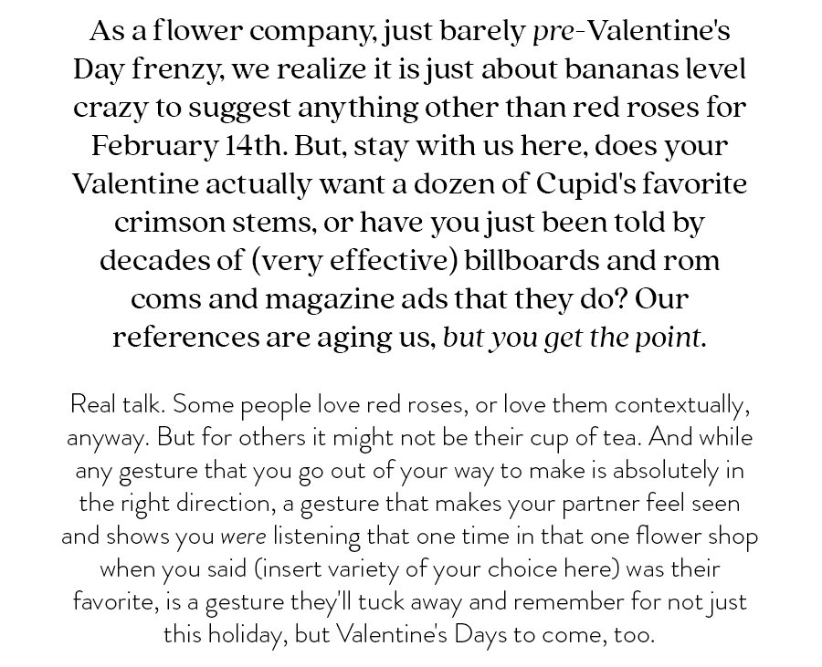 As a flower company, just barely pre-Valentine's Day frenzy, we realize it is just about bananas level crazy to suggest anything other than red roses for February 14th. But, stay with us here, does your Valentine actually want a dozen of Cupid's favorite crimson stems, or have you just been told by decades of (very effective) billboards and rom coms and magazine ads that they do? Our references are aging us, but you get the point. Real talk. Some people love red roses, or love them contextually, anyway. But for others it might not be their cup of tea. And while any gesture that you go out of your way to make is absolutely in the right direction, a gesture that makes your partner feel seen and shows you were listening that one time in that one flower shop when you said (insert variety of your choice here) was their favorite, is a gesture they'll tuck away and remember for not just this holiday, but Valentine's Days to come, too.