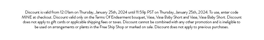 Discount is valid from 12:01am on Thursday, January 25th, 2024 until 11:59p PST on Thursday, January 25th, 2024. To use, enter code MINE at checkout. Discount valid only on the Terms Of Endearment bouquet, Vase, Vase Baby Short and Vase, Vase Baby Short. Discount does not apply to gift cards or applicable shipping fees or taxes. Discount cannot be combined with any other promotion and is ineligible to be used on arrangements or plants in the Free Ship Shop or marked on sale. Discount does not apply to previous purchases.