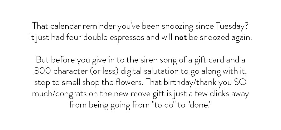 That calendar reminder you've been snoozing since Tuesday? It just had four double espressos and will not be snoozed again. But before you give in to the siren song of a gift card and a 300 character (or less) digital salutation to go along with it, stop to smell shop the flowers. That birthday/thank you SO much/congrats on the new move gift is just a few clicks away from being going from "to do" to "done." 