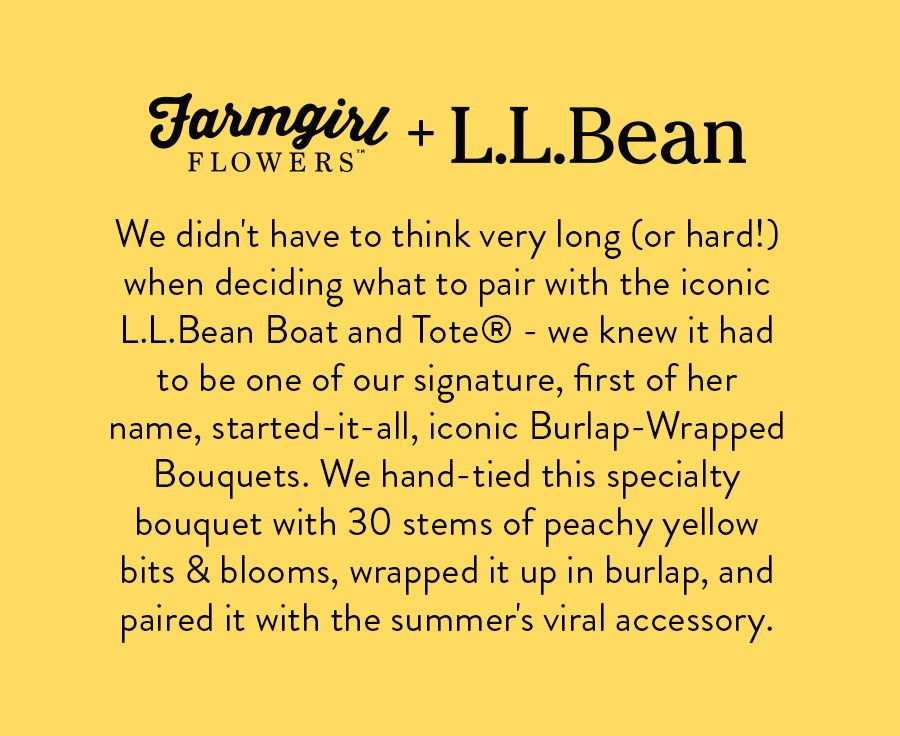 We didn't have to think very long (or hard!) when deciding what to pair with the iconic L.L.Bean Boat and Tote®️ - we knew it had to be one of our signature, first of her name, started-it-all, signature Burlap-Wrapped Bouquets. We hand-tied this specialty bouquet with 30 stems of peachy yellow bits & blooms, wrapped it up in burlap, and paired it with the summer's viral accessory.