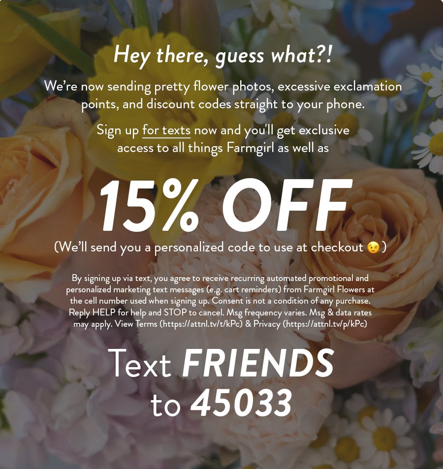 Hey there, guess what?! We’re now sending pretty flower photos, excessive exclamation points, and discount codes straight to your phone. Sign up for texts now and you'll get exclusive access to all things Farmgirl as well as 15% OFF (We’ll send you a personalized code to use at checkout) By signing up via text, you agree to receive recurring automated promotional and personalized marketing text messages (e.g. cart reminders) from Farmgirl Flowers at the cell number used when signing up. Consent is not a condition of any purchase. Reply HELP for help and STOP to cancel. Msg frequency varies. Msg & data rates may apply. View Terms (https://attnl.tv/t/kPc) & Privacy (https://attnl.tv/p/kPc) Text FRIENDS to 45033 