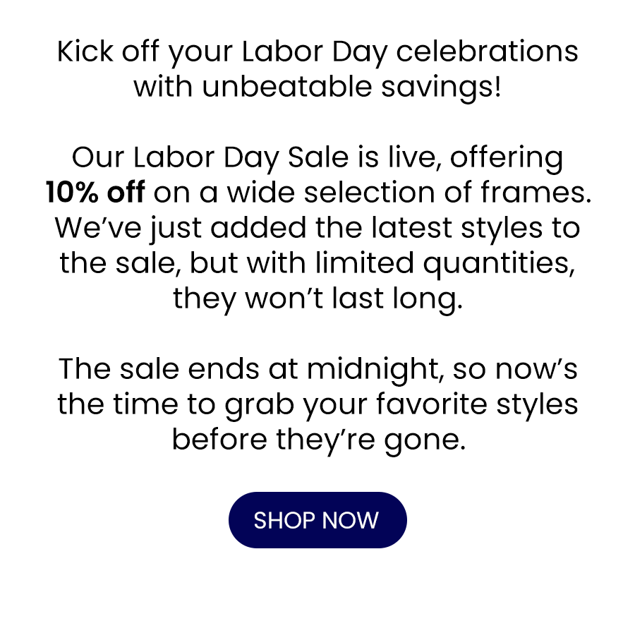 Kick off your Labor Day celebrations with unbeatable savings!\xa0 Our Labor Day Sale is live, offering up to 70% off on a wide selection of frames. We’ve just added the latest styles to the sale, but with limited quantities, they won’t last long. The sale ends at midnight, so now’s the time to grab your favorite styles before they’re gone.