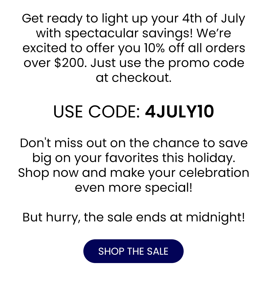 Get ready to light up your 4th of July with spectacular savings! We’re excited to offer you 10% off all orders over \\$200. Just use the promo code at checkout. USE CODE: 4JULY10 Don't miss out on the chance to save big on your favorites this holiday. Shop now and make your celebration even more special! But hurry, the sale ends at midnight!