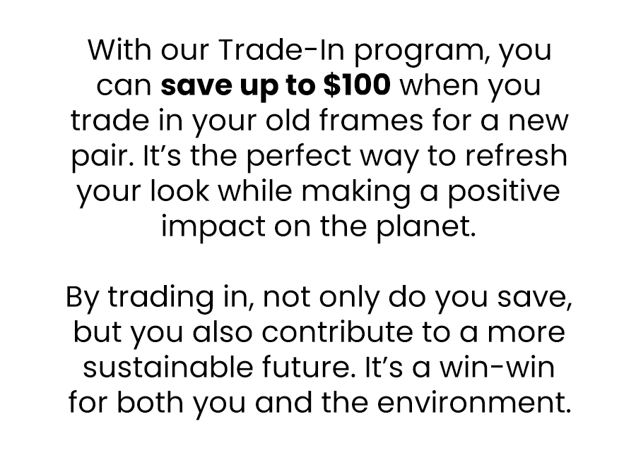 With our Trade-In program, you can save up to £100 when you trade in your old frames for a new pair. It’s the perfect way to refresh your look while making a positive impact on the planet.