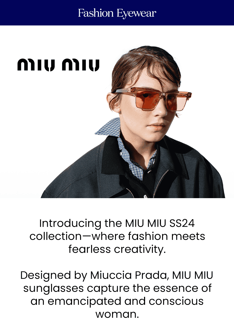 Introducing the MIU MIU SS24 collection—where fashion meets fearless creativity.\xa0 Designed by Miuccia Prada, MIU MIU sunglasses capture the essence of an emancipated and conscious woman. Explore the latest designs and redefine your summer look with the most avant-garde eyewear.