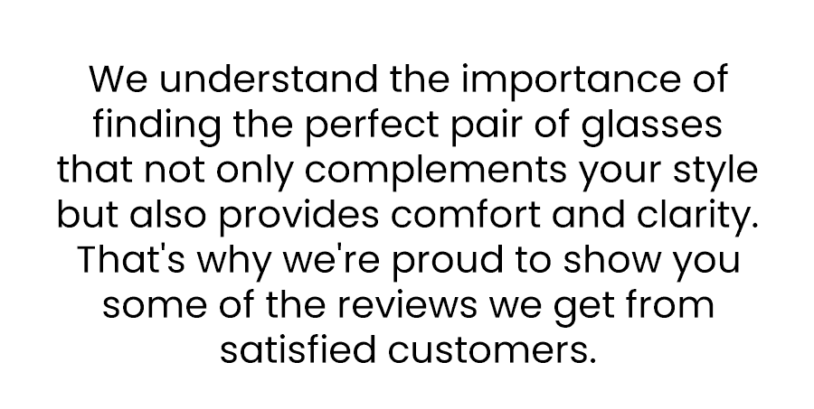 We understand the importance of finding the perfect pair of glasses that not only complements your style but also provides comfort and clarity. That's why we're proud to show you some of the reviews we get from satisfied customers.
