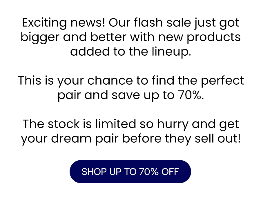 Exciting news! Our flash sale just got bigger and better with new products added to the lineup.\xa0 This is your chance to find the perfect pair and save up to 70%.\xa0 The stock is limited so hurry and get your dream pair before they sell out!